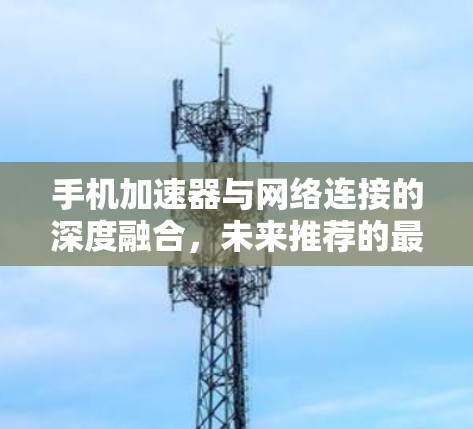 手机加速器与网络连接的深度融合，未来推荐的最佳选择