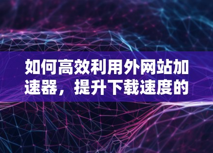 如何高效利用外网站加速器，提升下载速度的实用指南
