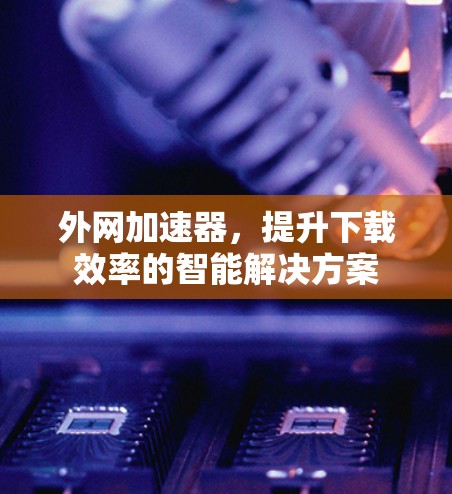 外网加速器,提升下载效率的智能解决方案 外网加速器,提升下载效率的智能解决方案