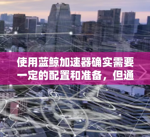 使用蓝鲸加速器确实需要一定的配置和准备,但通过以下步骤可以有效地完成加速 使用蓝鲸加速器确实需要一定的配置和准备,但通过以下步骤可以有效地完成加速