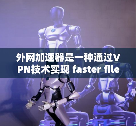 外网加速器是一种通过VPN技术实现 faster file download 的工具，可以帮助用户更快地完成下载任务，尤其是那些从外网下载的内容。以下是对外网加速器的详细总结