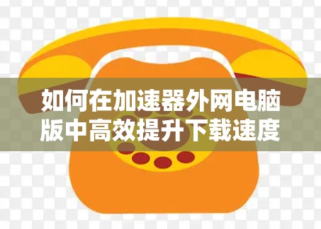 如何在加速器外网电脑版中高效提升下载速度 如何在加速器外网电脑版中高效提升下载速度
