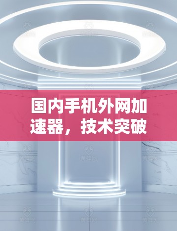 国内手机外网加速器,技术突破与应用 国内手机外网加速器,技术突破与应用