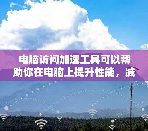 电脑访问加速工具可以帮助你在电脑上提升性能，减少等待时间，减少网络使用，甚至减少电脑的使用时间。以下是几种常见的访问加速工具及其使用方法