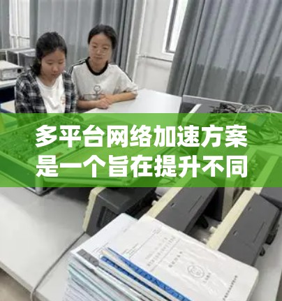 多平台网络加速方案是一个旨在提升不同设备之间网络连接效率的系统，适用于iOS、Android、Web等多平台。以下是对该方案的系统性解析