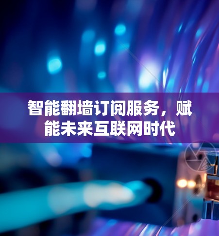 智能翻墙订阅服务,赋能未来互联网时代 智能翻墙订阅服务,赋能未来互联网时代