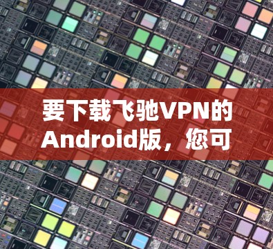 要下载飞驰VPN的Android版,您可以按照以下步骤操作 要下载飞驰VPN的Android版,您可以按照以下步骤操作