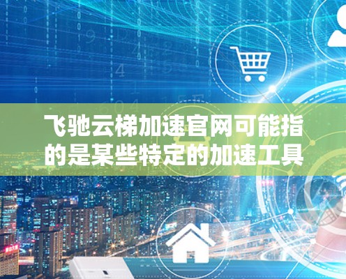 飞驰云梯加速官网可能指的是某些特定的加速工具或平台，具体名称可能因地区或者平台而异。如果您能提供更多背景信息，可以提供更多细节，我将更好地帮助您找到所需的信息