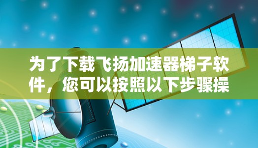 为了下载飞扬加速器梯子软件，您可以按照以下步骤操作