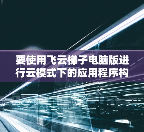要使用飞云梯子电脑版进行云模式下的应用程序构建和开发，您可以按照以下步骤操作