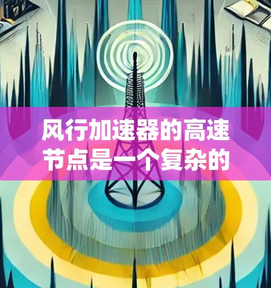 风行加速器的高速节点是一个复杂的系统，涉及流体力学、控制工程和材料科学等多个领域的合作。以下是对高速节点的详细解释