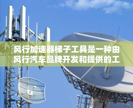 风行加速器梯子工具是一种由风行汽车品牌开发和提供的工具，主要用于在梯子上加速行驶或爬升。以下是关于这款工具的详细信息