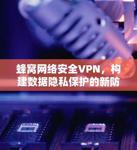 蜂窝网络安全VPN，构建数据隐私保护的新防线