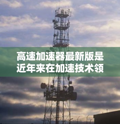 高速加速器最新版是近年来在加速技术领域取得的进展之一，主要涉及物理学中的加速技术。这些装置通常使用先进的材料、技术或物理原理来实现快速的加速效果。以下是一些可能的高速加速器最新版的定义和特点