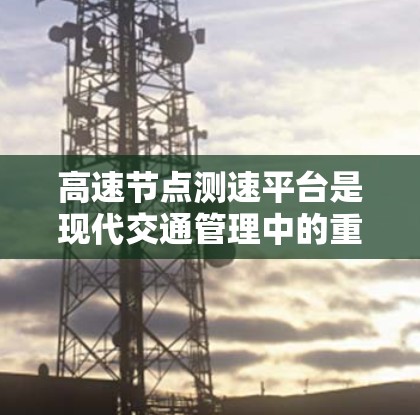 高速节点测速平台是现代交通管理中的重要工具，主要用于监测和分析高速公路上的交通状况，以优化流量和减少拥堵。以下是对高速节点测速平台的详细介绍