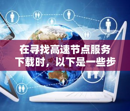 在寻找高速节点服务下载时，以下是一些步骤和技巧，帮助您顺利完成下载