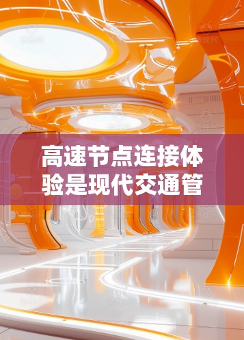高速节点连接体验是现代交通管理的重要组成部分，涉及多个关键方面，以下是对该主题的详细分析和总结