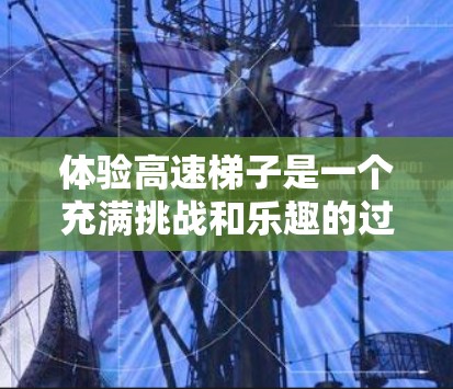 体验高速梯子是一个充满挑战和乐趣的过程，以下是对高速梯子的详细介绍和使用指南