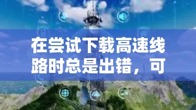 在尝试下载高速线路时总是出错,可能的原因包括以下几点 在尝试下载高速线路时总是出错,可能的原因包括以下几点