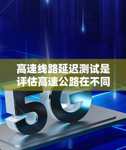高速线路延迟测试是评估高速公路在不同环境条件下对车辆行驶时间的影响，用于优化道路性能和提升交通管理。以下是关于延迟测试的详细总结