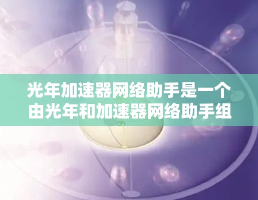 光年加速器网络助手是一个由光年和加速器网络助手组成的技术术语，可能指结合光年距离作为加速因子的加速器网络装置，用于加速数据处理或传输。以下是对这个术语的逐步解释和可能的应用方向