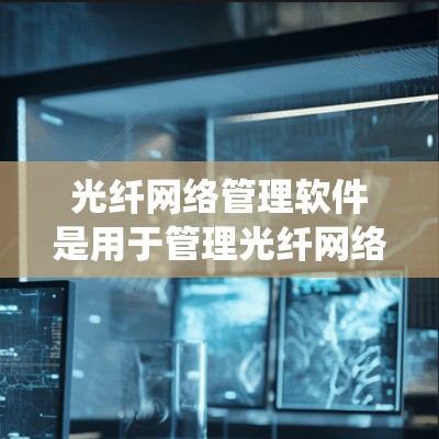 光纤网络管理软件是用于管理光纤网络设备和系统的一组工具，帮助用户优化网络性能，保障数据传输和可靠性。以下是光纤网络管理软件的详细分类和特点