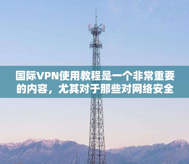 国际VPN使用教程是一个非常重要的内容,尤其对于那些对网络安全、隐私保护和国际网络环境感兴趣的人来说尤为重要。以下是一些关于国际VPN使用的教程和建议,希望能帮助您更好地理解和使用国际VPN 国际VPN使用教程是一个非常重要的内容,尤其对于那些对网络安全、隐私保护和国际网络环境感兴趣的人来说尤为重要。以下是一些关于国际VPN使用的教程和建议,希望能帮助您更好地理解和使用国际VPN