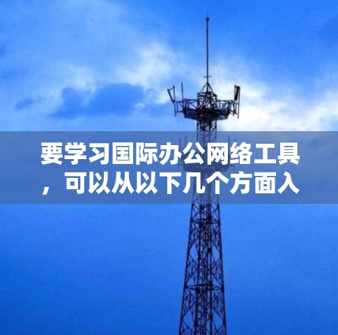要学习国际办公网络工具，可以从以下几个方面入手，逐步掌握这些工具的功能、使用方法以及如何指导他人使用它们进行国际办公