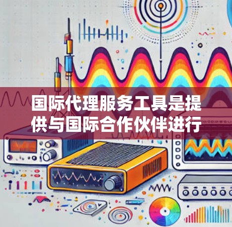 国际代理服务工具是提供与国际合作伙伴进行业务联系的多种工具，涵盖了从基础到复杂化的各种类型。以下是对这些工具的详细分析