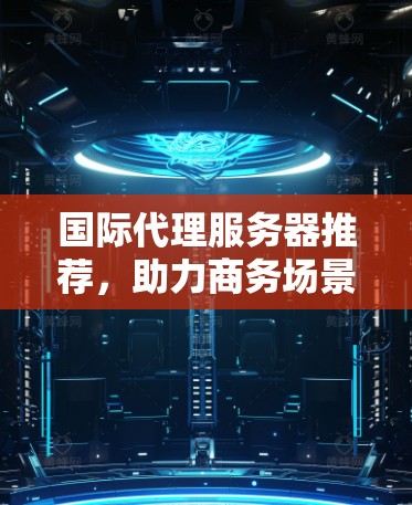 国际代理服务器推荐，助力商务场景，提升效率与客户满意度