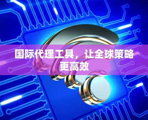 国际代理工具,让全球策略更高效 国际代理工具,让全球策略更高效