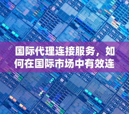 国际代理连接服务，如何在国际市场中有效连接
