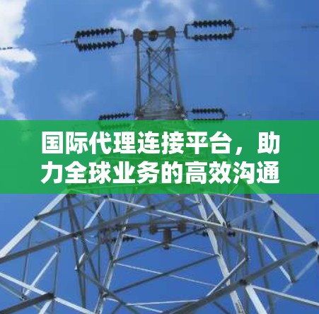 国际代理连接平台，助力全球业务的高效沟通平台