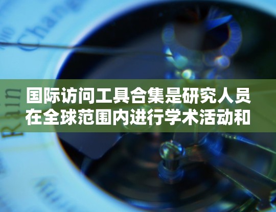 国际访问工具合集是研究人员在全球范围内进行学术活动和访问的重要资源。以下是一些主要的国际访问工具合集及其特点