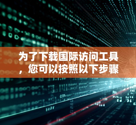 为了下载国际访问工具,您可以按照以下步骤进行 为了下载国际访问工具,您可以按照以下步骤进行