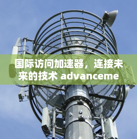 国际访问加速器,连接未来的技术 advancement 国际访问加速器,连接未来的技术 advancement