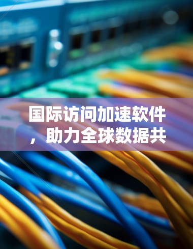国际访问加速软件，助力全球数据共享