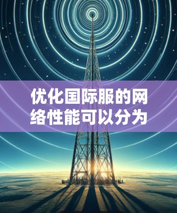 优化国际服的网络性能可以分为以下几个步骤
