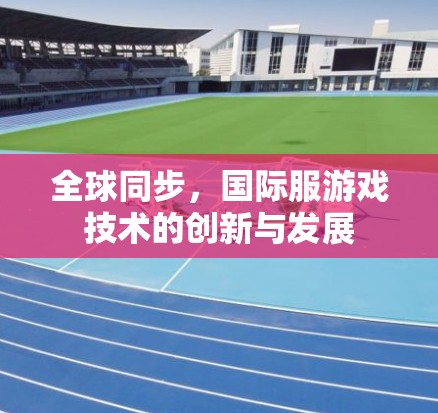 全球同步,国际服游戏技术的创新与发展 全球同步,国际服游戏技术的创新与发展