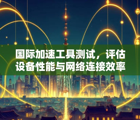 国际加速工具测试，评估设备性能与网络连接效率