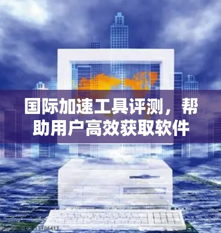 国际加速工具评测，帮助用户高效获取软件和应用