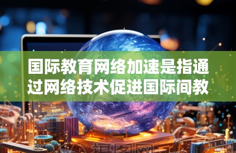 国际教育网络加速是指通过网络技术促进国际间教育交流和合作，加速教育进程。以下是基于上述思考的详细分析