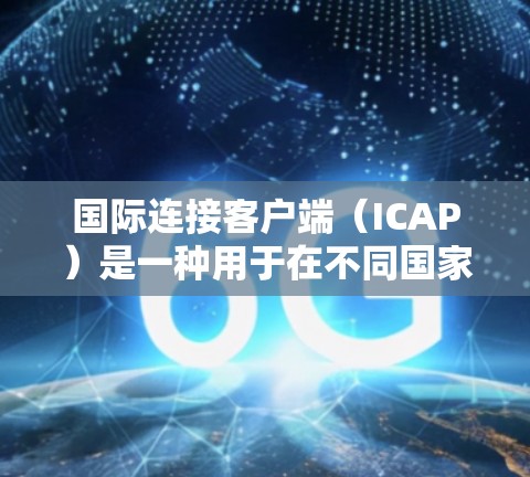 国际连接客户端（ICAP）是一种用于在不同国家或地区的设备之间进行通信和访问的工具。它允许用户在移动设备上访问国际网络，如Wi-Fi、3G、4G、移动数据网络等
