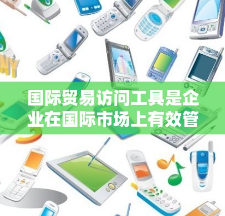 国际贸易访问工具是企业在国际市场上有效管理合同、支付和物流等环节的重要工具。以下是对这些工具的详细介绍