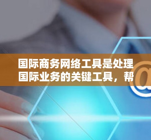 国际商务网络工具是处理国际业务的关键工具，帮助管理客户、市场、财务和其他方面。以下是详细的分类和推荐