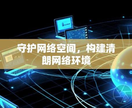 守护网络空间,构建清朗网络环境 守护网络空间,构建清朗网络环境