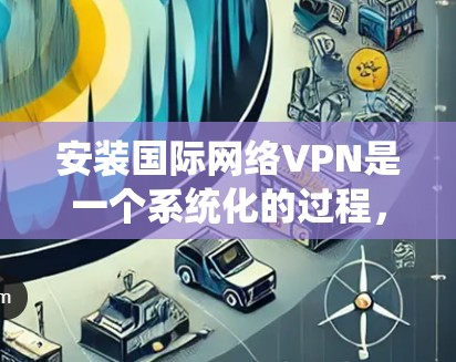 安装国际网络VPN是一个系统化的过程，建议按照以下步骤进行