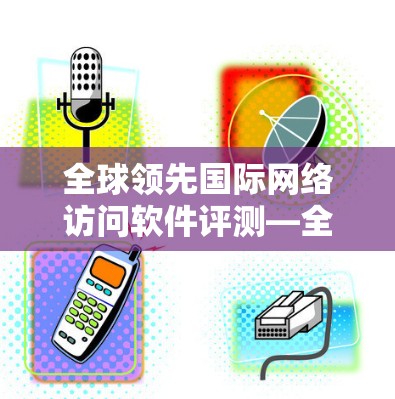 全球领先国际网络访问软件评测—全面解析性能与安全