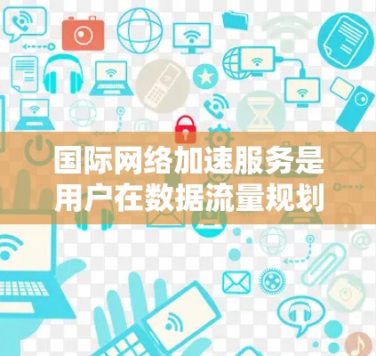 国际网络加速服务是用户在数据流量规划中常用的工具，其功能体验可以从多个角度进行分析，以明确其优势和潜在的问题