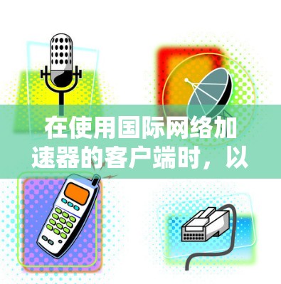 在使用国际网络加速器的客户端时，以下是详细的步骤指南，帮助您高效地搜索和访问国际网络加速器推荐的网站